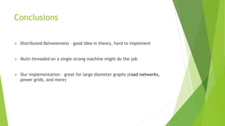 Conclusions
❖ Distributed Betweenness – good idea in theory, hard to implement
❖ Multi-threaded on a single strong machine might do the job
❖ Our implementation – great for large diameter graphs (road networks,
power grids, and more)
 