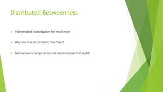 Distributed Betweenness
❖ Independent computation for each node
❖ Why not run on different machines?
❖ Betweenness computation not implemented in GraphX
 