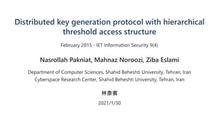 Distributed key generation protocol with hierarchical
threshold access structure
February 2015 IET Information Security 9(4)
Nasrollah Pakniat, Mahnaz Noroozi, Ziba Eslami
Department of Computer Sciences, Shahid Beheshti University, Tehran, Iran
Cyberspace Research Center, Shahid Beheshti University, Tehran, Iran
林彥賓
2021/1/30
⋅
 