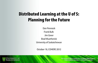 Distributed Learning at the U of S:
      Planning for the Future
                 Dan Pennock
                  Frank Bulk
                   Jim Greer
               Brad Wuetherick
          University of Saskatchewan

          October 18, COHERE 2012
 