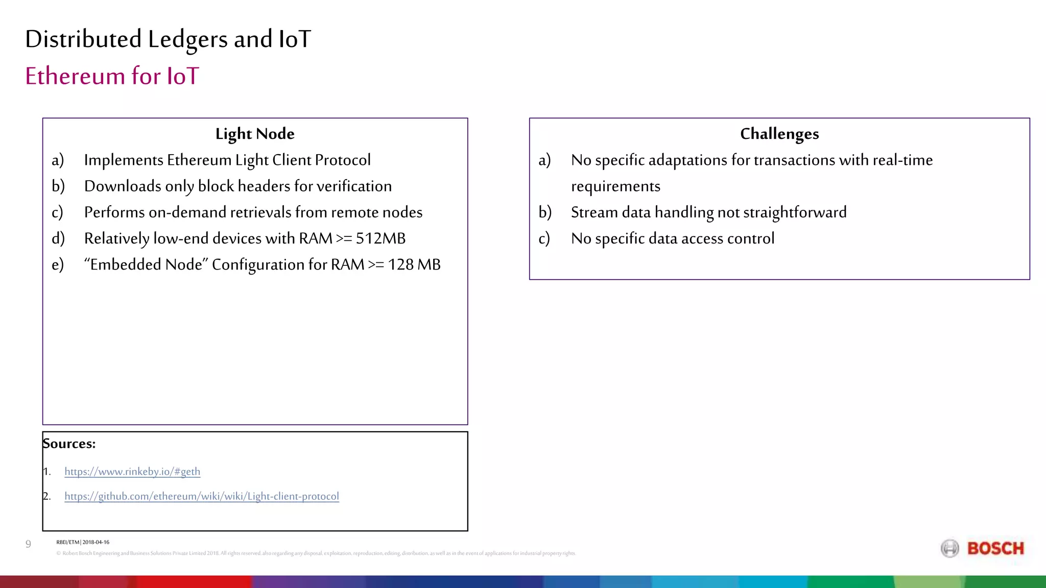 Distributed Ledgers and IoT
RBEI/ETM| 2018-04-16
© RobertBoschEngineeringandBusinessSolutions PrivateLimited2018.All rightsreserved,alsoregardinganydisposal,exploitation,reproduction,editing,distribution,aswell asinthe eventof applicationsforindustrialpropertyrights.
9
Ethereum for IoT
Light Node
a) Implements Ethereum Light Client Protocol
b) Downloads only block headers for verification
c) Performs on-demandretrievals from remotenodes
d) Relatively low-end devices with RAM>= 512MB
e) “Embedded Node” Configuration for RAM >= 128MB
Challenges
a) No specific adaptations for transactions with real-time
requirements
b) Stream data handlingnot straightforward
c) No specific data access control
Sources:
1. https://www.rinkeby.io/#geth
2. https://github.com/ethereum/wiki/wiki/Light-client-protocol
 