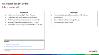 Distributed Ledgers and IoT
RBEI/ETM| 2018-04-16
© RobertBoschEngineeringandBusinessSolutions PrivateLimited2018.All rightsreserved,alsoregardinganydisposal,exploitation,reproduction,editing,distribution,aswell asinthe eventof applicationsforindustrialpropertyrights.
9
Ethereum for IoT
Light Node
a) Implements Ethereum Light Client Protocol
b) Downloads only block headers for verification
c) Performs on-demandretrievals from remotenodes
d) Relatively low-end devices with RAM>= 512MB
e) “Embedded Node” Configuration for RAM >= 128MB
Challenges
a) No specific adaptations for transactions with real-time
requirements
b) Stream data handlingnot straightforward
c) No specific data access control
Sources:
1. https://www.rinkeby.io/#geth
2. https://github.com/ethereum/wiki/wiki/Light-client-protocol
 