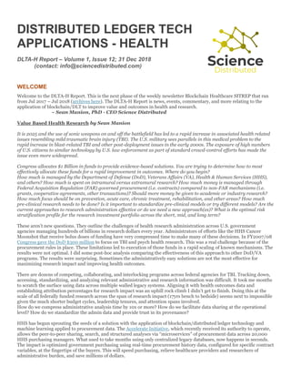 DISTRIBUTED LEDGER TECH
APPLICATIONS - HEALTH
DLTA-H Report – Volume 1, Issue 12; 31 Dec 2018
(contact: info@sciencedistributed.com)
WELCOME
Welcome to the DLTA-H Report. This is the next phase of the weekly newsletter Blockchain Healthcare SITREP that ran
from Jul 2017 – Jul 2018 (archives here). The DLTA-H Report is news, events, commentary, and more relating to the
application of blockchain/DLT to improve value and outcomes in health and research.
~ Sean Manion, PhD - CEO Science Distributed
Value Based Health Research by Sean Manion
It is 2025 and the use of sonic weapons on and off the battlefield has led to a rapid increase in associated health related
issues resembling mild traumatic brain injury (TBI). The U.S. military sees parallels in this medical problem to the
rapid increase in blast-related TBI and other post-deployment issues in the early 2000s. The exposure of high numbers
of U.S. citizens to similar technology by U.S. law enforcement as part of standard crowd-control efforts has made the
issue even more widespread.
Congress allocates $1 Billion in funds to provide evidence-based solutions. You are trying to determine how to most
effectively allocate these funds for a rapid improvement in outcomes. Where do you begin?
How much is managed by the Department of Defense (DoD), Veterans Affairs (VA), Health & Human Services (HHS),
and others? How much is spent on intramural versus extramural research? How much money is managed through
Federal Acquisition Regulation (FAR) governed procurement (i.e. contracts) compared to non-FAR mechanisms (i.e.
grants, cooperative agreements, other transactions)? Should more money be given to academic or industry research?
How much focus should be on prevention, acute care, chronic treatment, rehabilitation, and other areas? How much
pre-clinical research needs to be done? Is it important to standardize pre-clinical models or try different models? Are the
current approaches to research administration effective or do we need a new approach(es)? What is the optimal risk
stratification profile for the research investment portfolio across the short, mid, and long term?
These aren’t new questions. They outline the challenges of health research administration across U.S. government
agencies managing hundreds of billions in research dollars every year. Administrators of efforts like the HHS Cancer
Moonshot that receive bolus doses of funding have very compressed time to make many of these decisions. In FY2007/08
Congress gave the DoD $300 million to focus on TBI and psych health research. This was a real challenge because of the
procurement rules in place. These limitations led to execution of those funds in a rapid scaling of known mechanisms. The
results were not optimal. I did some post-hoc analysis comparing the effectiveness of this approach to other DoD/VA
programs. The results were surprising. Sometimes the administratively easy solutions are not the most effective for
maximizing research impact and improving health outcomes.
There are dozens of competing, collaborating, and interlocking programs across federal agencies for TBI. Tracking down,
accessing, standardizing, and analyzing relevant administrative and research information was difficult. It took me months
to scratch the surface using data across multiple walled legacy systems. Aligning it with health outcomes data and
establishing attribution percentages for research impact was an uphill rock climb I didn’t get to finish. Doing this at the
scale of all federally funded research across the span of research impact (17yrs bench to bedside) seems next to impossible
given the much shorter budget cycles, leadership tenures, and attention spans involved.
How do we compress administrative analysis time by 10x or more? How do we facilitate data sharing at the operational
level? How do we standardize the admin data and provide trust in its provenance?
HHS has begun sprouting the seeds of a solution with the application of blockchain/distributed ledger technology and
machine learning applied to procurement data. The Accelerate Initiative, which recently received its authority to operate,
allows the peer-to-peer sharing, search, and structured analyses via “microservices” of procurement data across 20,000
HHS purchasing managers. What used to take months using only centralized legacy databases, now happens in seconds.
The impact is optimized government purchasing using real-time procurement history data, configured for specific contract
variables, at the fingertips of the buyers. This will speed purchasing, relieve healthcare providers and researchers of
administrative burden, and save millions of dollars.
 