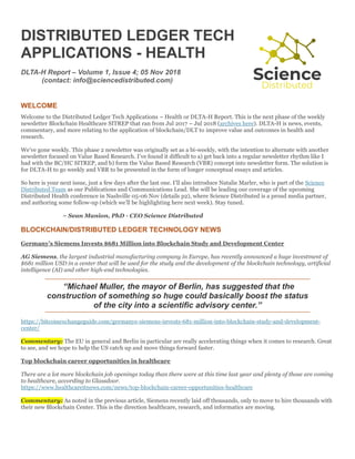 DISTRIBUTED LEDGER TECH
APPLICATIONS - HEALTH
DLTA-H Report – Volume 1, Issue 4; 05 Nov 2018
(contact: info@sciencedistributed.com)
WELCOME
Welcome to the Distributed Ledger Tech Applications – Health or DLTA-H Report. This is the next phase of the weekly
newsletter Blockchain Healthcare SITREP that ran from Jul 2017 – Jul 2018 (archives here). DLTA-H is news, events,
commentary, and more relating to the application of blockchain/DLT to improve value and outcomes in health and
research.
We’ve gone weekly. This phase 2 newsletter was originally set as a bi-weekly, with the intention to alternate with another
newsletter focused on Value Based Research. I’ve found it difficult to a) get back into a regular newsletter rhythm like I
had with the BC/HC SITREP, and b) form the Value Based Research (VBR) concept into newsletter form. The solution is
for DLTA-H to go weekly and VBR to be presented in the form of longer conceptual essays and articles.
So here is your next issue, just a few days after the last one. I’ll also introduce Natalie Marler, who is part of the Science
Distributed Team as our Publications and Communications Lead. She will be leading our coverage of the upcoming
Distributed Health conference in Nashville 05-06 Nov (details p2), where Science Distributed is a proud media partner,
and authoring some follow-up (which we’ll be highlighting here next week). Stay tuned.
~ Sean Manion, PhD - CEO Science Distributed
BLOCKCHAIN/DISTRIBUTED LEDGER TECHNOLOGY NEWS
Germany’s Siemens Invests $681 Million into Blockchain Study and Development Center
AG Siemens, the largest industrial manufacturing company in Europe, has recently announced a huge investment of
$681 million USD in a center that will be used for the study and the development of the blockchain technology, artificial
intelligence (AI) and other high-end technologies.
“Michael Muller, the mayor of Berlin, has suggested that the
construction of something so huge could basically boost the status
of the city into a scientific advisory center.”
https://bitcoinexchangeguide.com/germanys-siemens-invests-681-million-into-blockchain-study-and-development-
center/
Commentary: The EU in general and Berlin in particular are really accelerating things when it comes to research. Great
to see, and we hope to help the US catch up and move things forward faster.
Top blockchain career opportunities in healthcare
There are a lot more blockchain job openings today than there were at this time last year and plenty of those are coming
to healthcare, according to Glassdoor.
https://www.healthcareitnews.com/news/top-blockchain-career-opportunities-healthcare
Commentary: As noted in the previous article, Siemens recently laid off thousands, only to move to hire thousands with
their new Blockchain Center. This is the direction healthcare, research, and informatics are moving.
 