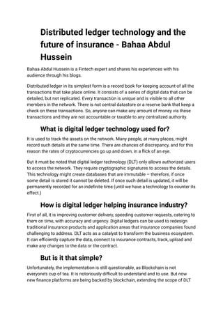 Distributed ledger technology and the
future of insurance - Bahaa Abdul
Hussein
Bahaa Abdul Hussein is a Fintech expert and shares his experiences with his
audience through his blogs.
Distributed ledger in its simplest form is a record book for keeping account of all the
transactions that take place online. It consists of a series of digital data that can be
detailed, but not replicated. Every transaction is unique and is visible to all other
members in the network. There is not central datastore or a reserve bank that keep a
check on these transactions. So, anyone can make any amount of money via these
transactions and they are not accountable or taxable to any centralized authority.
What is digital ledger technology used for?
It is used to track the assets on the network. Many people, at many places, might
record such details at the same time. There are chances of discrepancy, and for this
reason the rates of cryptocurrencies go up and down, in a flick of an eye.
But it must be noted that digital ledger technology (DLT) only allows authorized users
to access the network. They require cryptographic signatures to access the details.
This technology might create databases that are immutable – therefore, if once
some detail is stored it cannot be deleted. If once such detail is updated, it will be
permanently recorded for an indefinite time (until we have a technology to counter its
effect.)
How is digital ledger helping insurance industry?
First of all, it is improving customer delivery, speeding customer requests, catering to
them on time, with accuracy and urgency. Digital ledgers can be used to redesign
traditional insurance products and application areas that insurance companies found
challenging to address. DLT acts as a catalyst to transform the business ecosystem.
It can efficiently capture the data, connect to insurance contracts, track, upload and
make any changes to the data or the contract.
But is it that simple?
Unfortunately, the implementation is still questionable, as Blockchain is not
everyone’s cup of tea. It is notoriously difficult to understand and to use. But now
new finance platforms are being backed by blockchain, extending the scope of DLT
 