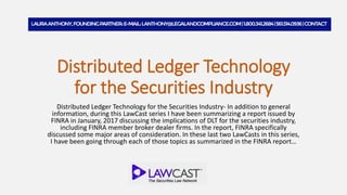 Distributed Ledger Technology
for the Securities Industry
Distributed Ledger Technology for the Securities Industry- In addition to general
information, during this LawCast series I have been summarizing a report issued by
FINRA in January, 2017 discussing the implications of DLT for the securities industry,
including FINRA member broker dealer firms. In the report, FINRA specifically
discussed some major areas of consideration. In these last two LawCasts in this series,
I have been going through each of those topics as summarized in the FINRA report…
 