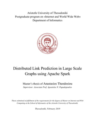 Aristotle University of Thessaloniki
Postgraduate program on «Internet and World Wide Web»
Department of Informatics
Distributed Link Prediction in Large Scale
Graphs using Apache Spark
Master’s thesis of Anastasios Theodosiou
Supervisor: Associate Prof. Apostolos N. Papadopoulos
Thesis submitted in fulfillment of the requirements for the degree of Master on Internet and Web
Computing at the School of Informatics of the Aristotle University of Thessaloniki.
Thessaloniki, February 2019
 