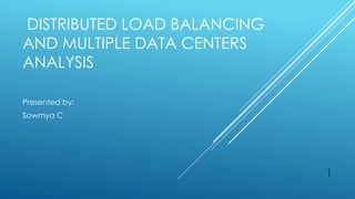 DISTRIBUTED LOAD BALANCING
AND MULTIPLE DATA CENTERS
ANALYSIS
Presented by:
Sowmya C
1
 