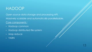 HADOOP
Open source data storage and processing API.
Massively scalable and automatically parallelizable.
Core components :
• Hadoop common
• Hadoop distributed file system
• Map reduce
• YARN
13
 