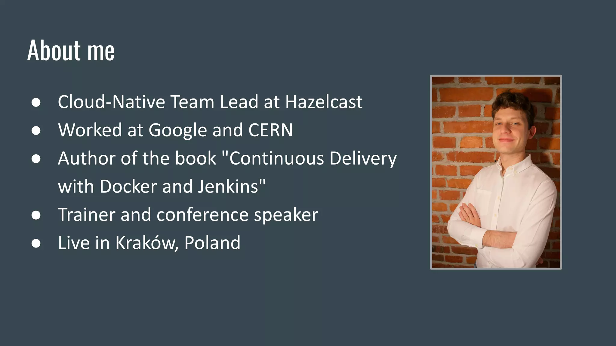 About me
● Cloud-Native Team Lead at Hazelcast
● Worked at Google and CERN
● Author of the book "Continuous Delivery
with Docker and Jenkins"
● Trainer and conference speaker
● Live in Kraków, Poland
 