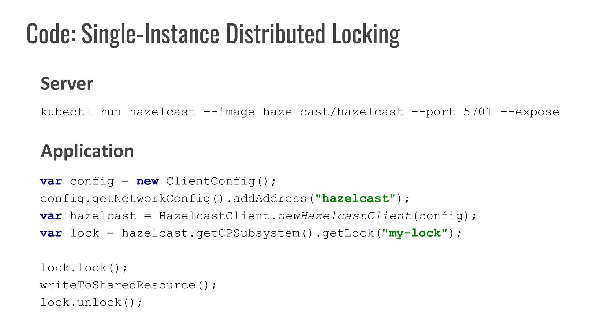Code: Single-Instance Distributed Locking
var config = new ClientConfig();
config.getNetworkConfig().addAddress("hazelcast");
var hazelcast = HazelcastClient.newHazelcastClient(config);
var lock = hazelcast.getCPSubsystem().getLock("my-lock");
lock.lock();
writeToSharedResource();
lock.unlock();
Server
Application
kubectl run hazelcast --image hazelcast/hazelcast --port 5701 --expose
 