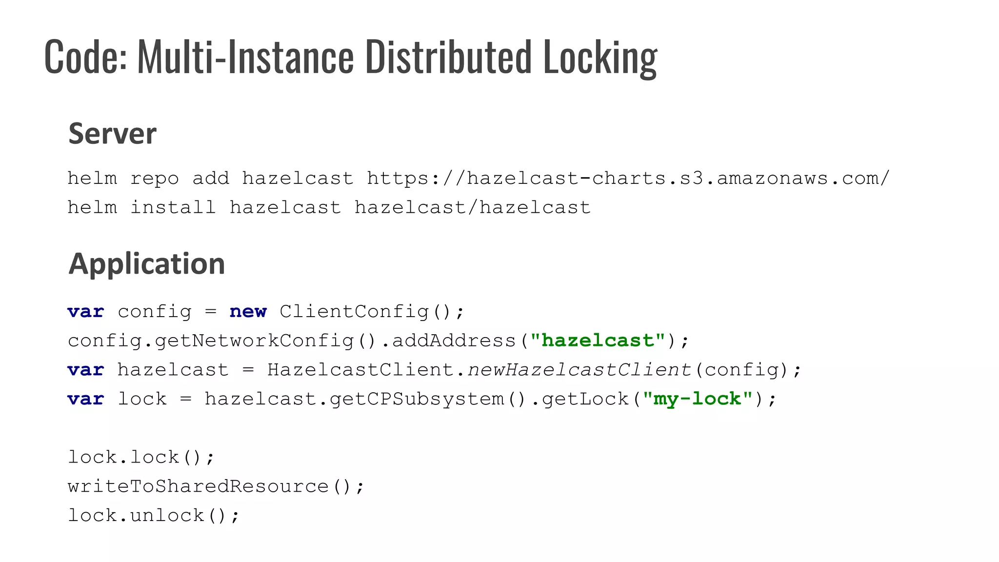 Code: Multi-Instance Distributed Locking
var config = new ClientConfig();
config.getNetworkConfig().addAddress("hazelcast");
var hazelcast = HazelcastClient.newHazelcastClient(config);
var lock = hazelcast.getCPSubsystem().getLock("my-lock");
lock.lock();
writeToSharedResource();
lock.unlock();
Server
Application
helm repo add hazelcast https://hazelcast-charts.s3.amazonaws.com/
helm install hazelcast hazelcast/hazelcast
 