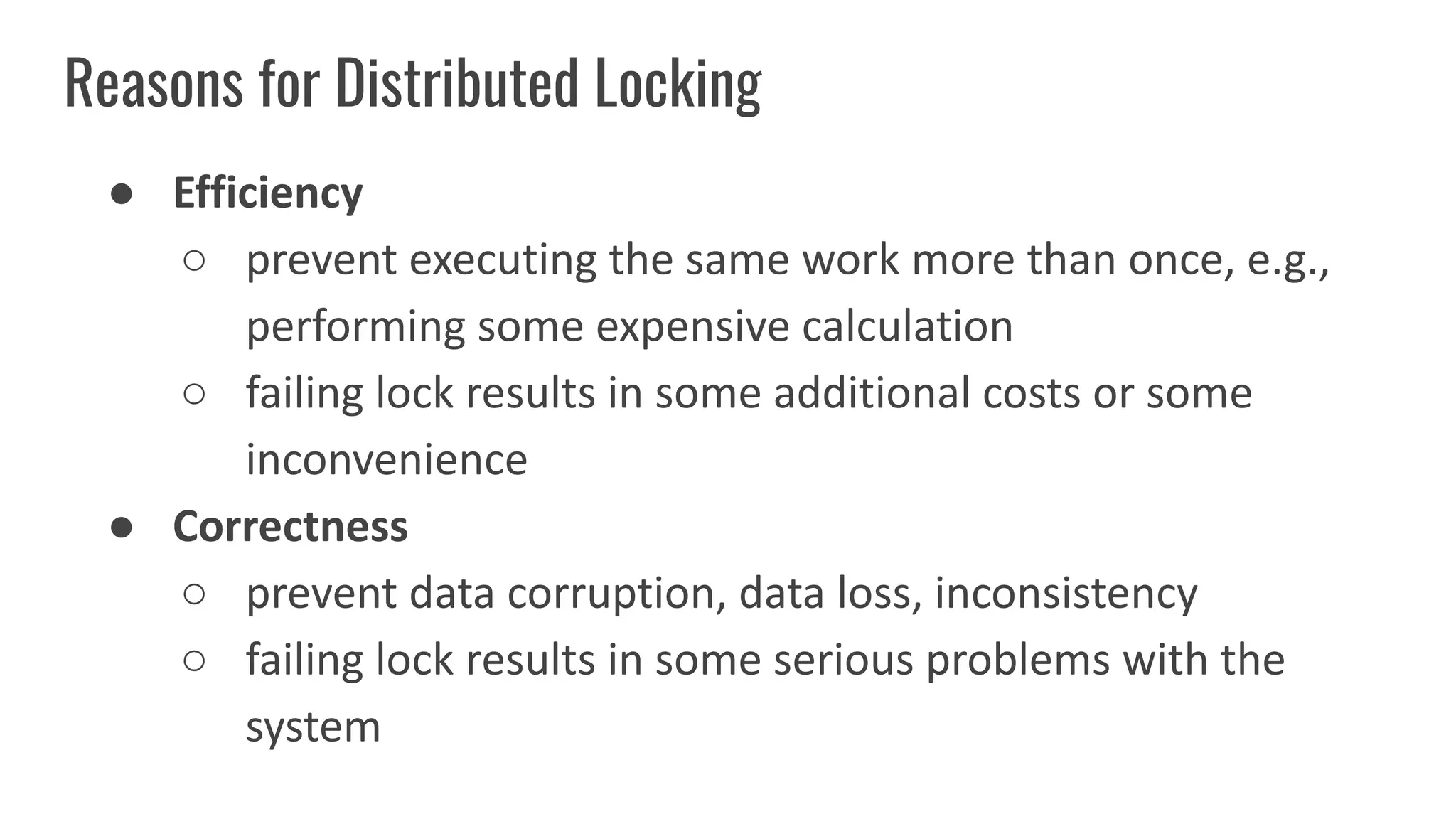Reasons for Distributed Locking
● Efficiency
○ prevent executing the same work more than once, e.g.,
performing some expensive calculation
○ failing lock results in some additional costs or some
inconvenience
● Correctness
○ prevent data corruption, data loss, inconsistency
○ failing lock results in some serious problems with the
system
 