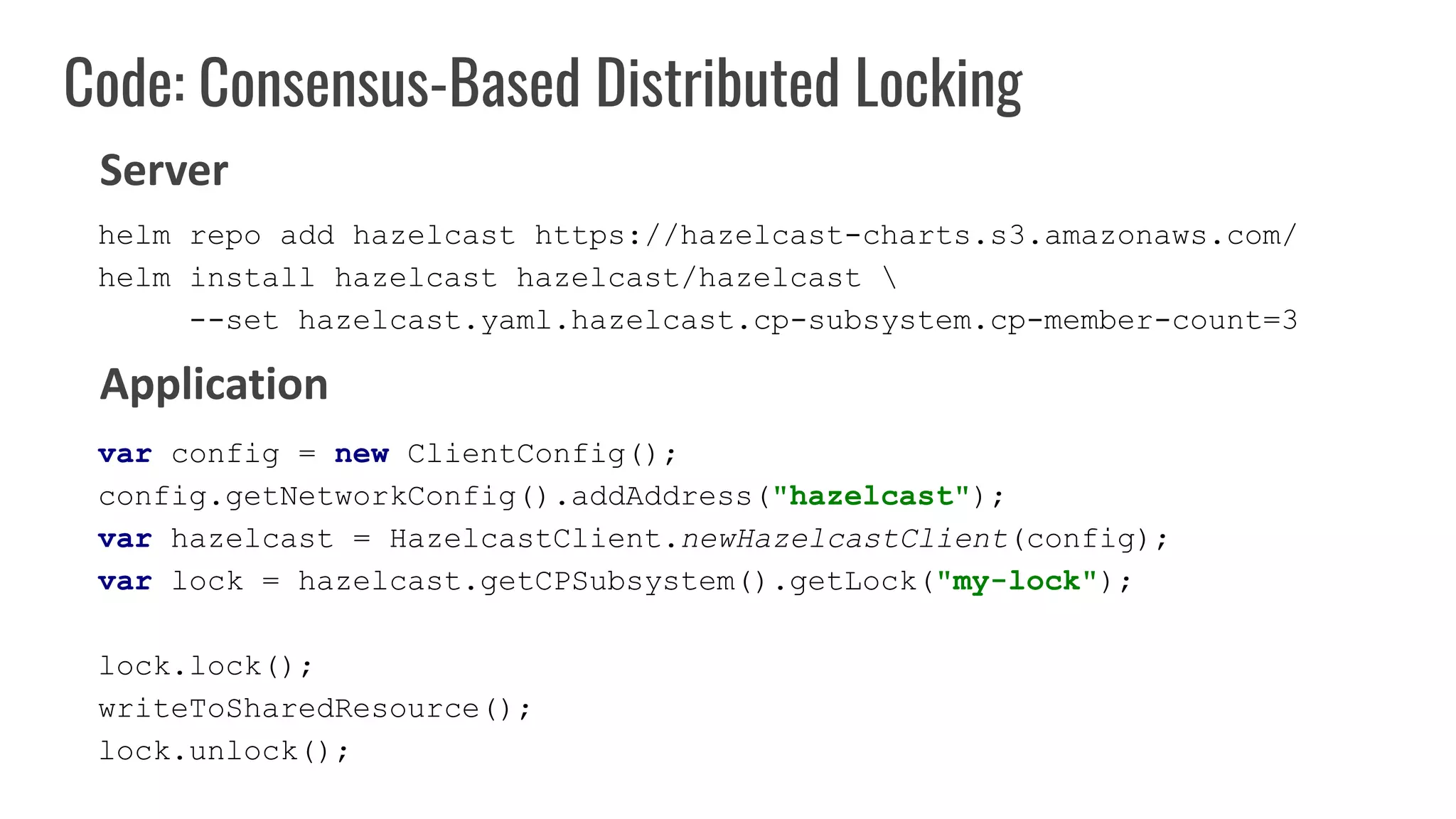 Code: Consensus-Based Distributed Locking
var config = new ClientConfig();
config.getNetworkConfig().addAddress("hazelcast");
var hazelcast = HazelcastClient.newHazelcastClient(config);
var lock = hazelcast.getCPSubsystem().getLock("my-lock");
lock.lock();
writeToSharedResource();
lock.unlock();
Server
Application
helm repo add hazelcast https://hazelcast-charts.s3.amazonaws.com/
helm install hazelcast hazelcast/hazelcast 
--set hazelcast.yaml.hazelcast.cp-subsystem.cp-member-count=3
 