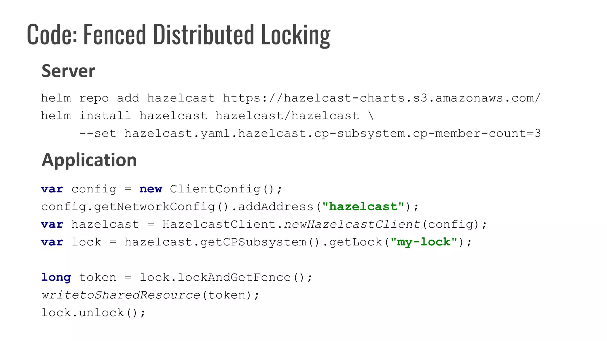 Code: Fenced Distributed Locking
var config = new ClientConfig();
config.getNetworkConfig().addAddress("hazelcast");
var hazelcast = HazelcastClient.newHazelcastClient(config);
var lock = hazelcast.getCPSubsystem().getLock("my-lock");
long token = lock.lockAndGetFence();
writetoSharedResource(token);
lock.unlock();
Server
Application
helm repo add hazelcast https://hazelcast-charts.s3.amazonaws.com/
helm install hazelcast hazelcast/hazelcast 
--set hazelcast.yaml.hazelcast.cp-subsystem.cp-member-count=3
 