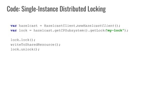 Code: Single-Instance Distributed Locking
var hazelcast = HazelcastClient.
newHazelcastClient();
var lock = hazelcast.getCPSubsystem().getLock(
"my-lock");
lock.lock();
writeToSharedResource();
lock.unlock();
 