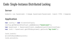 Code: Single-Instance Distributed Locking
var config = new ClientConfig();
config.getNetworkConfig().addAddress("hazelcast");
var hazelcast = HazelcastClient.newHazelcastClient(config);
var lock = hazelcast.getCPSubsystem().getLock("my-lock");
lock.lock();
writeToSharedResource();
lock.unlock();
Server
Application
kubectl run hazelcast --image hazelcast/hazelcast --port 5701 --expose
 
