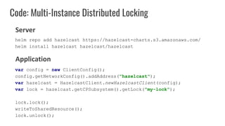 Code: Multi-Instance Distributed Locking
var config = new ClientConfig();
config.getNetworkConfig().addAddress("hazelcast");
var hazelcast = HazelcastClient.newHazelcastClient(config);
var lock = hazelcast.getCPSubsystem().getLock("my-lock");
lock.lock();
writeToSharedResource();
lock.unlock();
Server
Application
helm repo add hazelcast https://hazelcast-charts.s3.amazonaws.com/
helm install hazelcast hazelcast/hazelcast
 