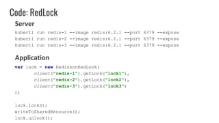 Code: RedLock
var lock = new RedissonRedLock(
client("redis-1").getLock("lock1"),
client("redis-2").getLock("lock2"),
client("redis-3").getLock("lock3")
);
lock.lock();
writeToSharedResource();
lock.unlock();
Server
Application
kubectl run redis-1 --image redis:6.2.1 --port 6379 --expose
kubectl run redis-2 --image redis:6.2.1 --port 6379 --expose
kubectl run redis-3 --image redis:6.2.1 --port 6379 --expose
 