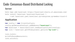 Code: Consensus-Based Distributed Locking
var config = new ClientConfig();
config.getNetworkConfig().addAddress("hazelcast");
var hazelcast = HazelcastClient.newHazelcastClient(config);
var lock = hazelcast.getCPSubsystem().getLock("my-lock");
lock.lock();
writeToSharedResource();
lock.unlock();
Server
Application
helm repo add hazelcast https://hazelcast-charts.s3.amazonaws.com/
helm install hazelcast hazelcast/hazelcast 
--set hazelcast.yaml.hazelcast.cp-subsystem.cp-member-count=3
 