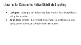 Libraries for Kubernetes Native Distributed Locking
● Lockgate: cross-platform locking library with distributed locks
using Kubernetes
● Kube-lock: simple library that implements a distributed lock
using annotations on a Kubernetes resource
 