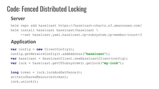 Code: Fenced Distributed Locking
var config = new ClientConfig();
config.getNetworkConfig().addAddress("hazelcast");
var hazelcast = HazelcastClient.newHazelcastClient(config);
var lock = hazelcast.getCPSubsystem().getLock("my-lock");
long token = lock.lockAndGetFence();
writetoSharedResource(token);
lock.unlock();
Server
Application
helm repo add hazelcast https://hazelcast-charts.s3.amazonaws.com/
helm install hazelcast hazelcast/hazelcast 
--set hazelcast.yaml.hazelcast.cp-subsystem.cp-member-count=3
 