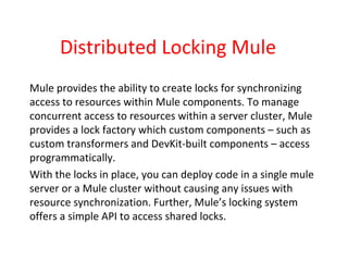 Distributed Locking Mule
Mule provides the ability to create locks for synchronizing
access to resources within Mule components. To manage
concurrent access to resources within a server cluster, Mule
provides a lock factory which custom components – such as
custom transformers and DevKit-built components – access
programmatically.
With the locks in place, you can deploy code in a single mule
server or a Mule cluster without causing any issues with
resource synchronization. Further, Mule’s locking system
offers a simple API to access shared locks.
 