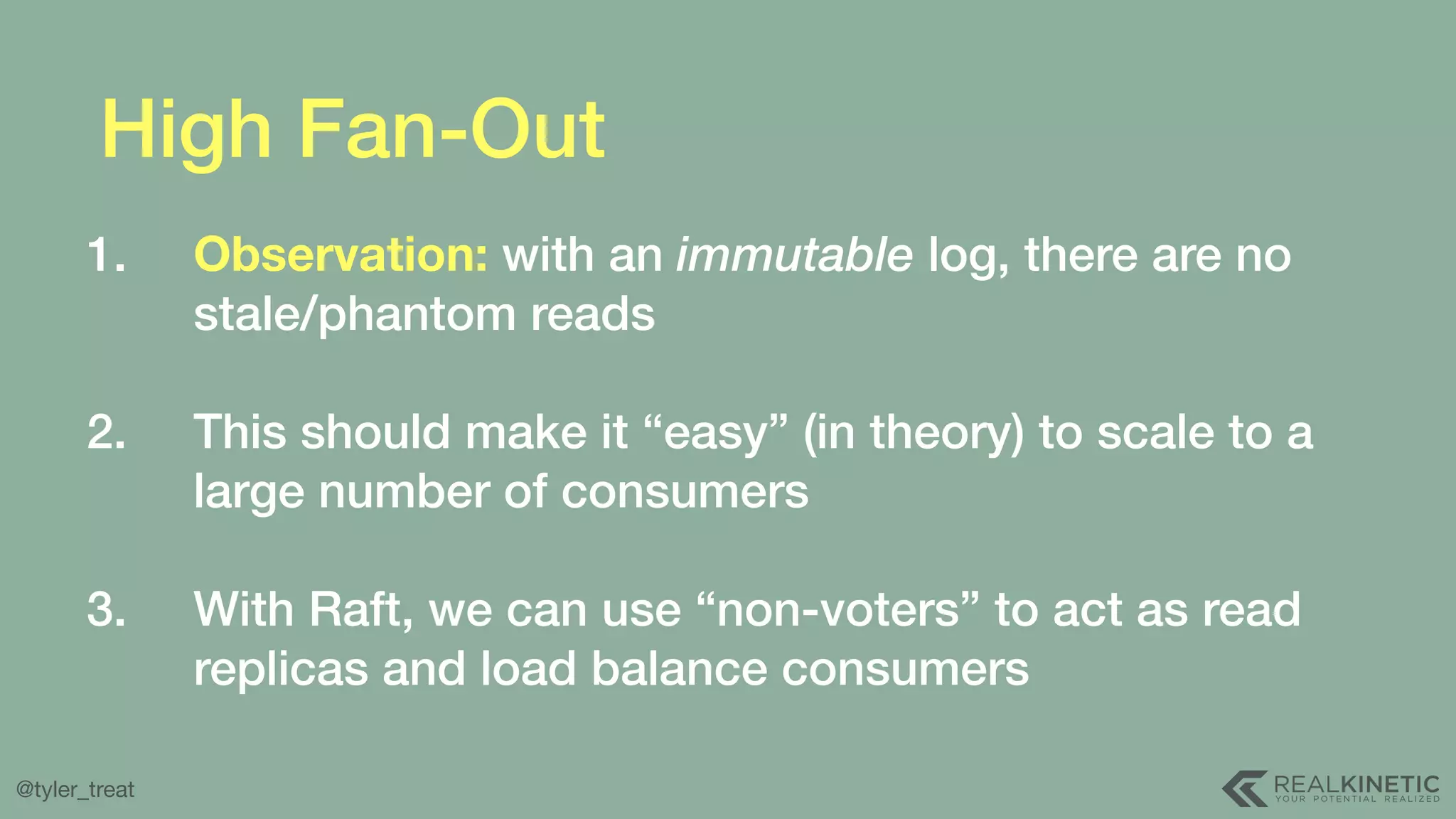 @tyler_treat High Fan-Out 1. Observation: with an immutable log, there are no stale/phantom reads  2. This should make it “easy” (in theory) to scale to a large number of consumers  3. With Raft, we can use “non-voters” to act as read replicas and load balance consumers 