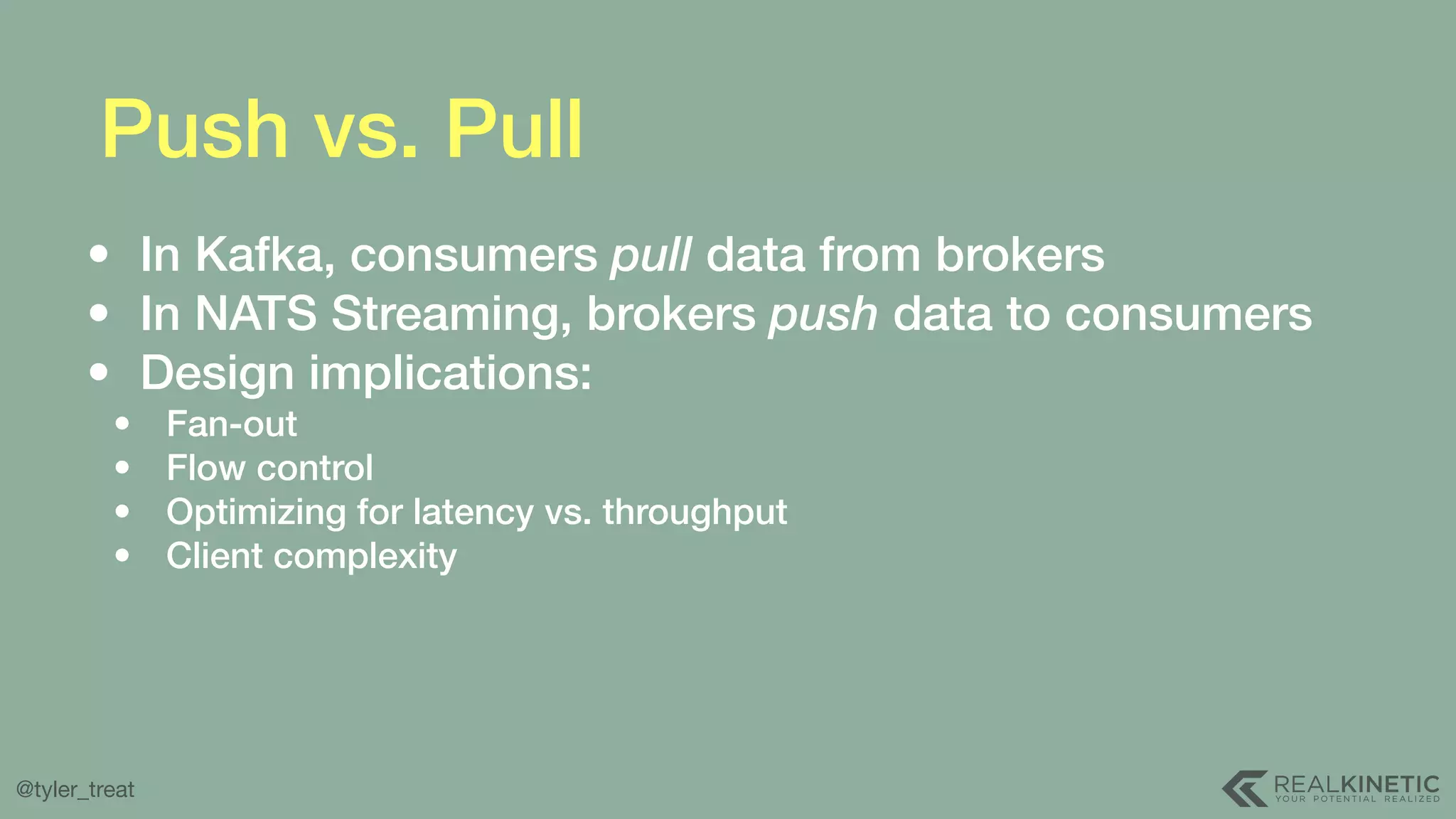 @tyler_treat Push vs. Pull • In Kafka, consumers pull data from brokers • In NATS Streaming, brokers push data to consumers • Design implications: • Fan-out • Flow control • Optimizing for latency vs. throughput • Client complexity 