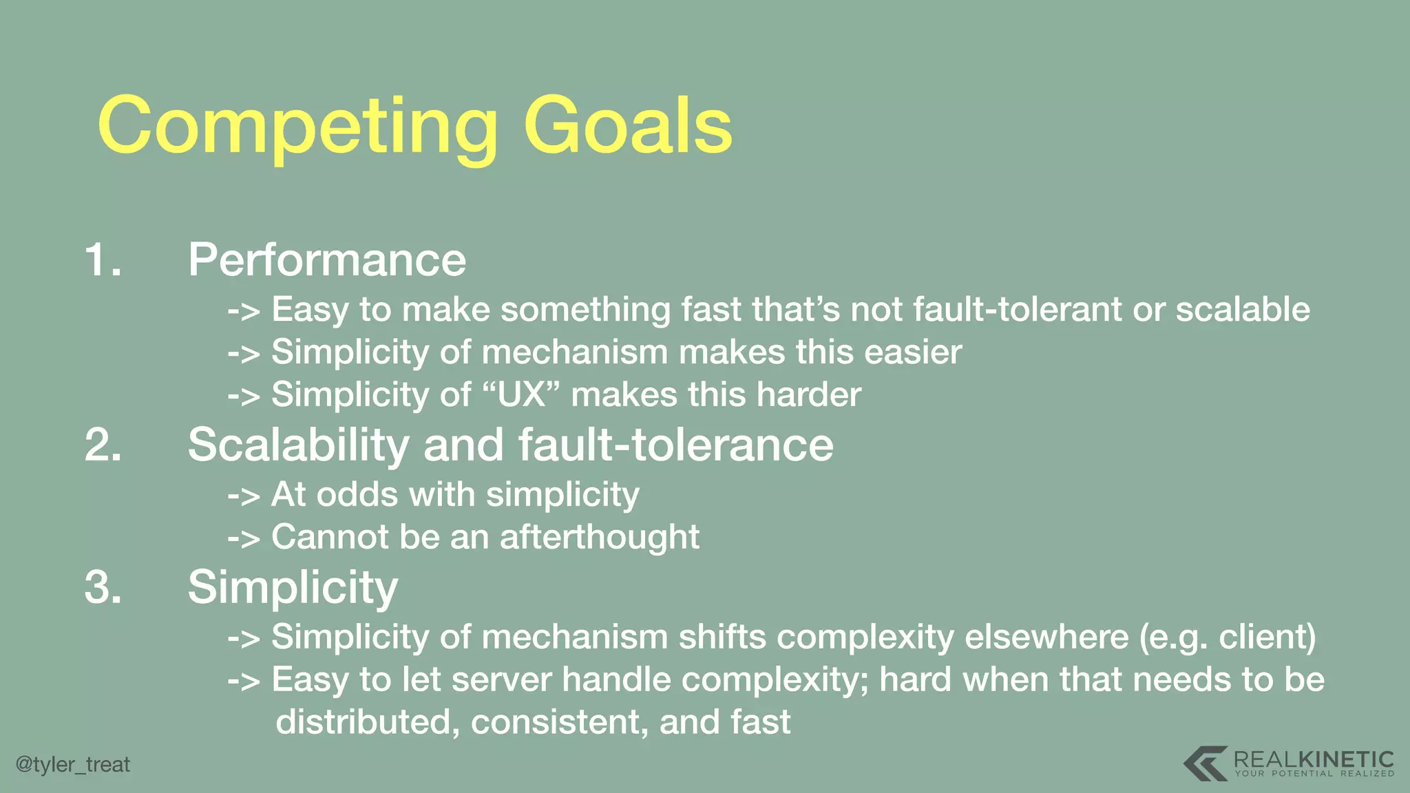 @tyler_treat Competing Goals 1. Performance  -> Easy to make something fast that’s not fault-tolerant or scalable  -> Simplicity of mechanism makes this easier  -> Simplicity of “UX” makes this harder 2. Scalability and fault-tolerance  -> At odds with simplicity  -> Cannot be an afterthought 3. Simplicity  -> Simplicity of mechanism shifts complexity elsewhere (e.g. client)  -> Easy to let server handle complexity; hard when that needs to be  distributed, consistent, and fast 