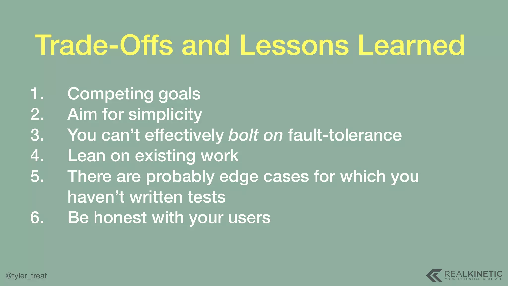 @tyler_treat Trade-Offs and Lessons Learned 1. Competing goals 2. Aim for simplicity 3. You can’t effectively bolt on fault-tolerance 4. Lean on existing work 5. There are probably edge cases for which you haven’t written tests 6. Be honest with your users 