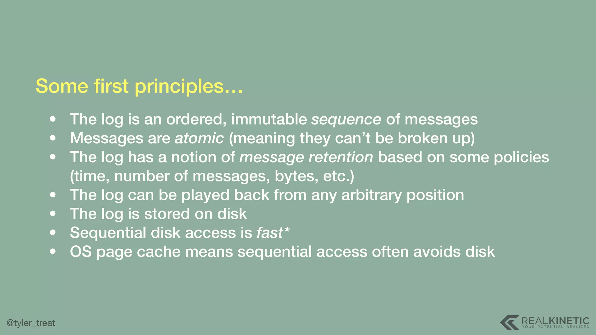 @tyler_treat Some ﬁrst principles… • The log is an ordered, immutable sequence of messages • Messages are atomic (meaning they can’t be broken up) • The log has a notion of message retention based on some policies (time, number of messages, bytes, etc.) • The log can be played back from any arbitrary position • The log is stored on disk • Sequential disk access is fast* • OS page cache means sequential access often avoids disk 