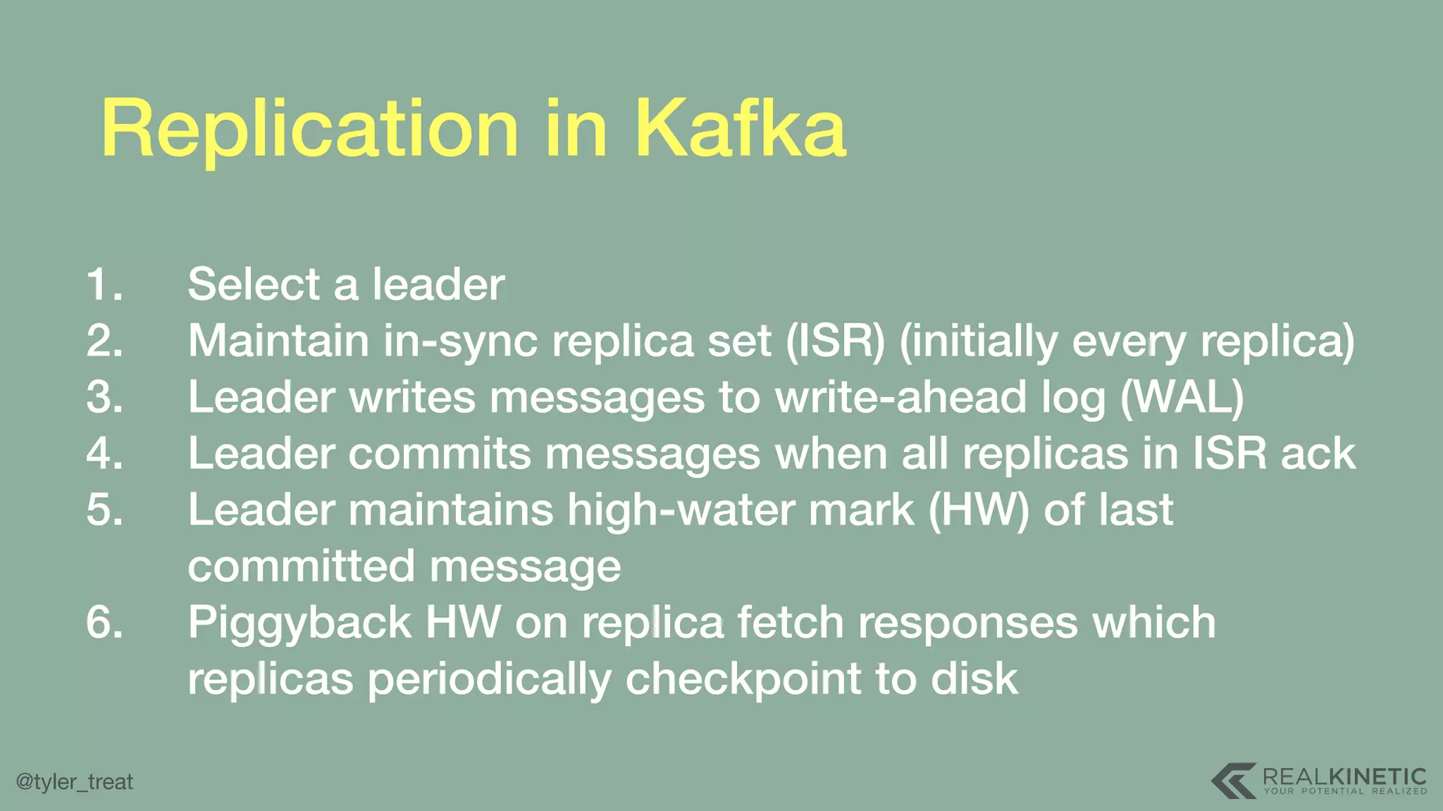 @tyler_treat Replication in Kafka 1. Select a leader 2. Maintain in-sync replica set (ISR) (initially every replica) 3. Leader writes messages to write-ahead log (WAL) 4. Leader commits messages when all replicas in ISR ack 5. Leader maintains high-water mark (HW) of last committed message 6. Piggyback HW on replica fetch responses which replicas periodically checkpoint to disk 