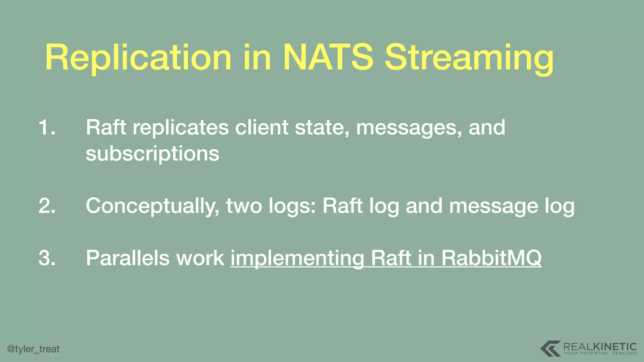 @tyler_treat Replication in NATS Streaming 1. Raft replicates client state, messages, and subscriptions  2. Conceptually, two logs: Raft log and message log  3. Parallels work implementing Raft in RabbitMQ 