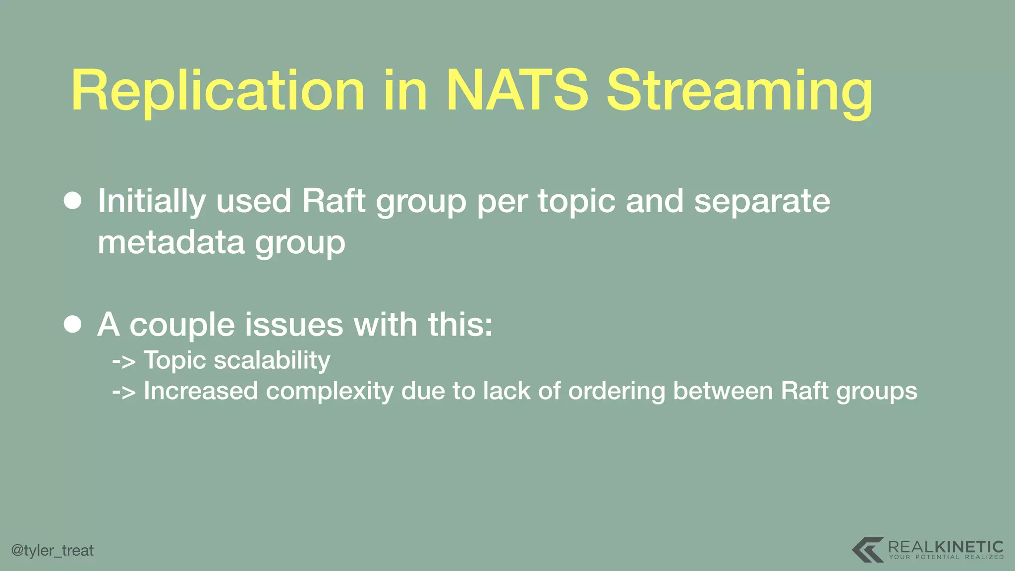 @tyler_treat Replication in NATS Streaming • Initially used Raft group per topic and separate metadata group   • A couple issues with this:  -> Topic scalability  -> Increased complexity due to lack of ordering between Raft groups 