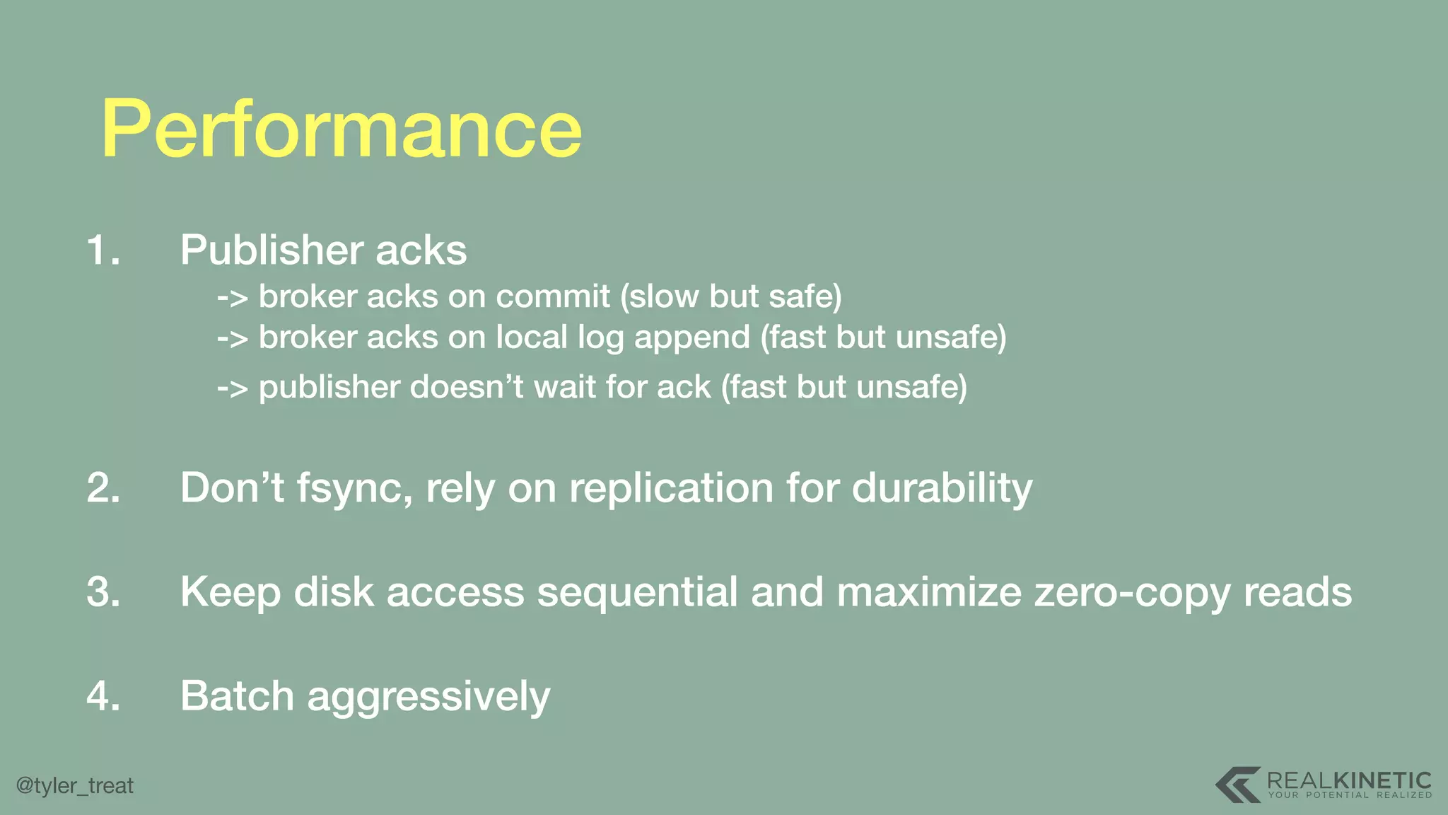 @tyler_treat Performance 1. Publisher acks   -> broker acks on commit (slow but safe)  -> broker acks on local log append (fast but unsafe)  -> publisher doesn’t wait for ack (fast but unsafe)   2. Don’t fsync, rely on replication for durability  3. Keep disk access sequential and maximize zero-copy reads  4. Batch aggressively 