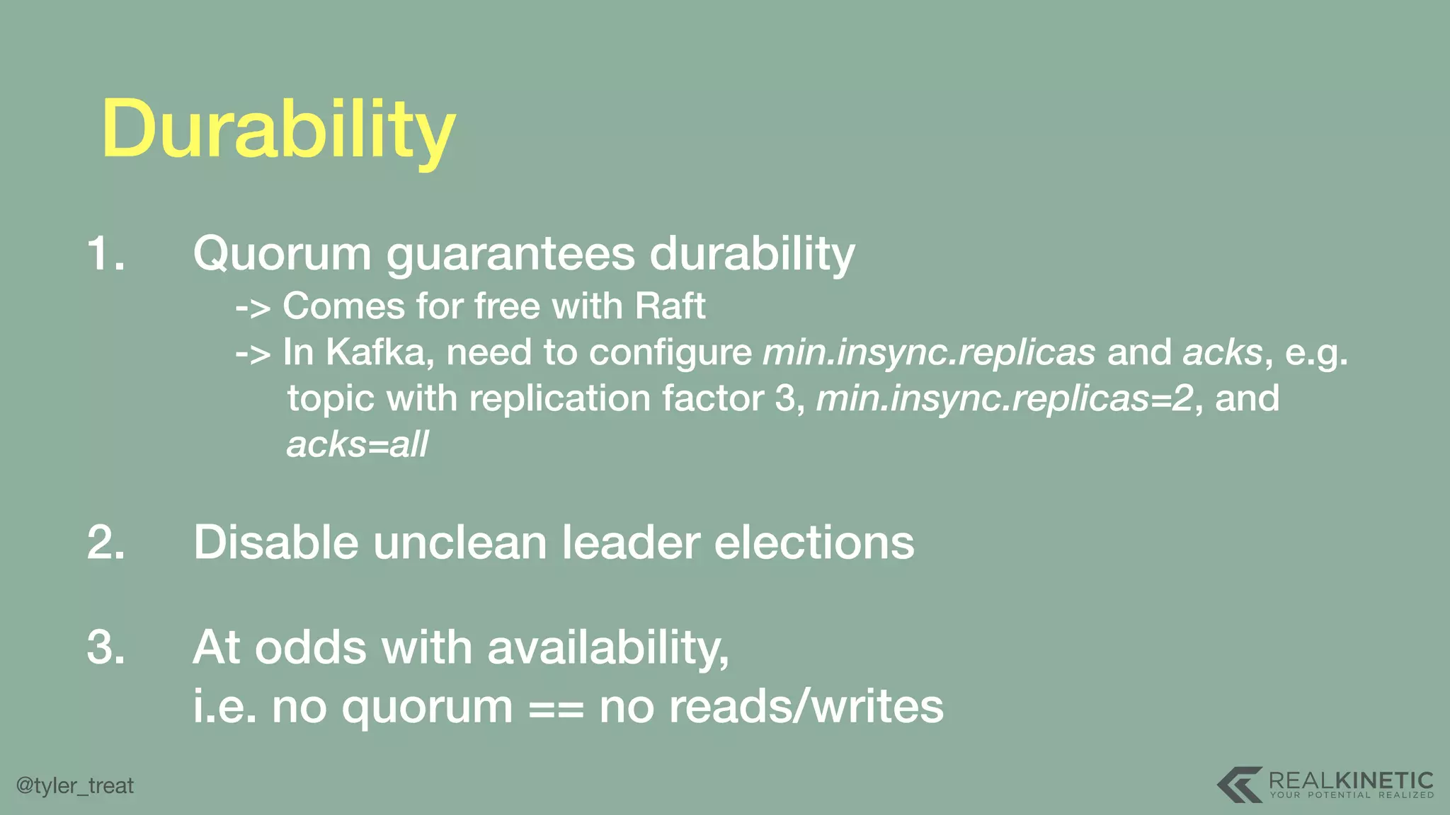 @tyler_treat Durability 1. Quorum guarantees durability  -> Comes for free with Raft  -> In Kafka, need to conﬁgure min.insync.replicas and acks, e.g.  topic with replication factor 3, min.insync.replicas=2, and  acks=all  2. Disable unclean leader elections  3. At odds with availability,  i.e. no quorum == no reads/writes 