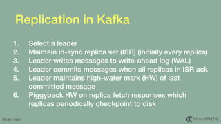 @tyler_treat
Replication in Kafka
1. Select a leader
2. Maintain in-sync replica set (ISR) (initially every replica)
3. Le...