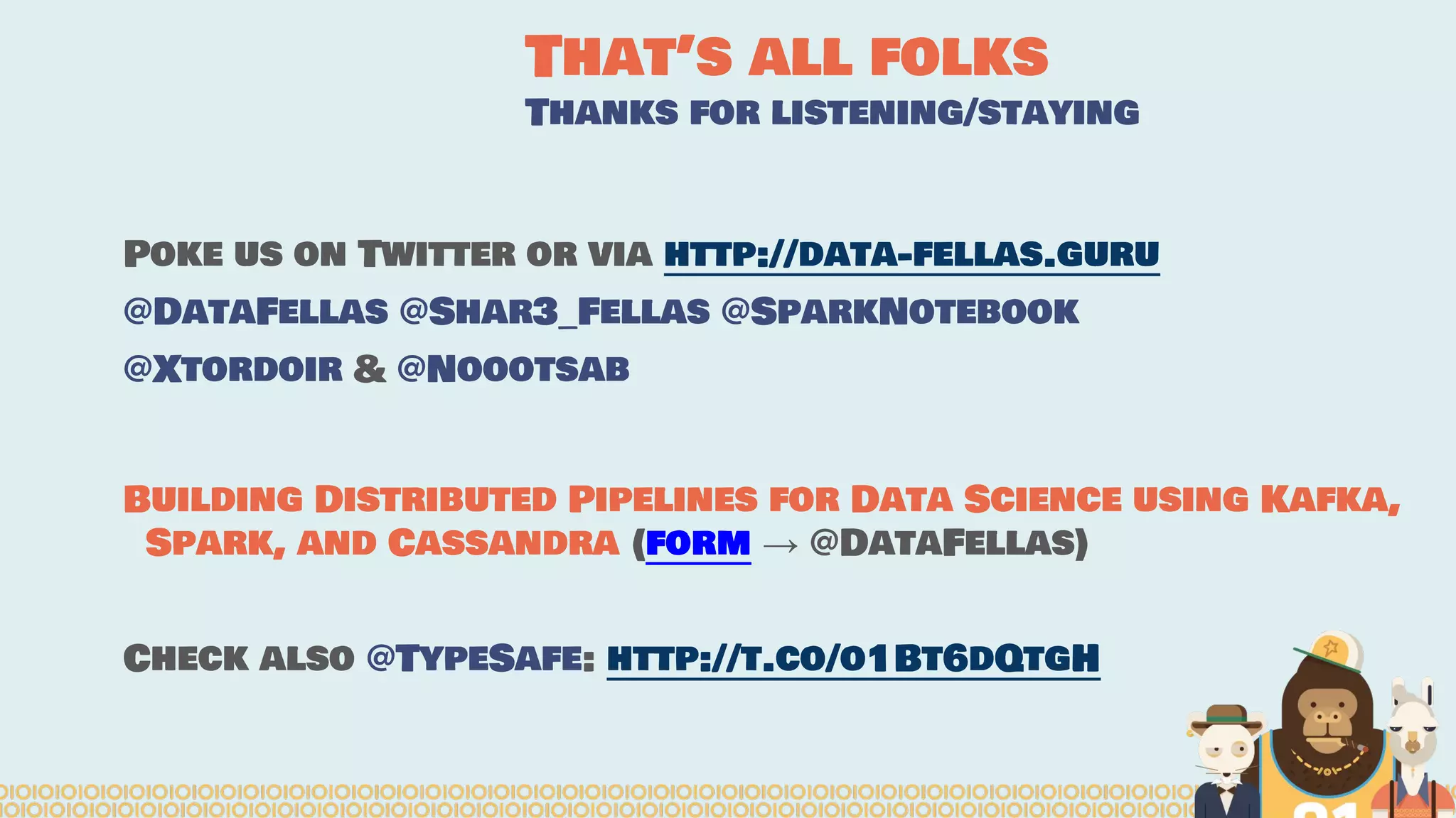 That’s all folks Thanks for listening/staying Poke us on Twitter or via http://data-fellas.guru @DataFellas @Shar3_Fellas @SparkNotebook @Xtordoir & @Noootsab Building Distributed Pipelines for Data Science using Kafka, Spark, and Cassandra (form → @DataFellas) Check also @TypeSafe: http://t.co/o1Bt6dQtgH 