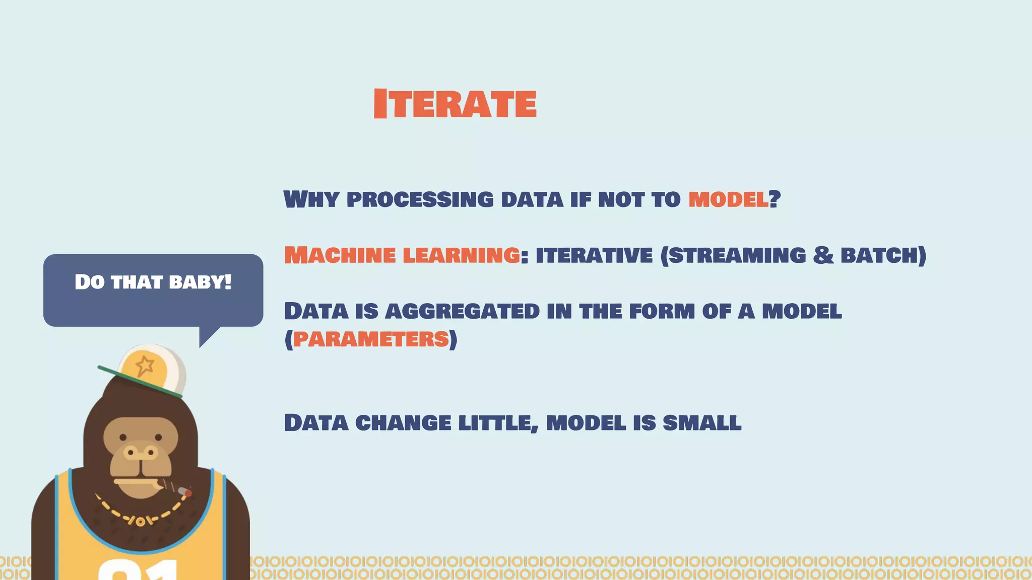 Why processing data if not to model? Machine learning: iterative (streaming & batch) Data is aggregated in the form of a model (parameters) Data change little, model is small Do that baby! Iterate 