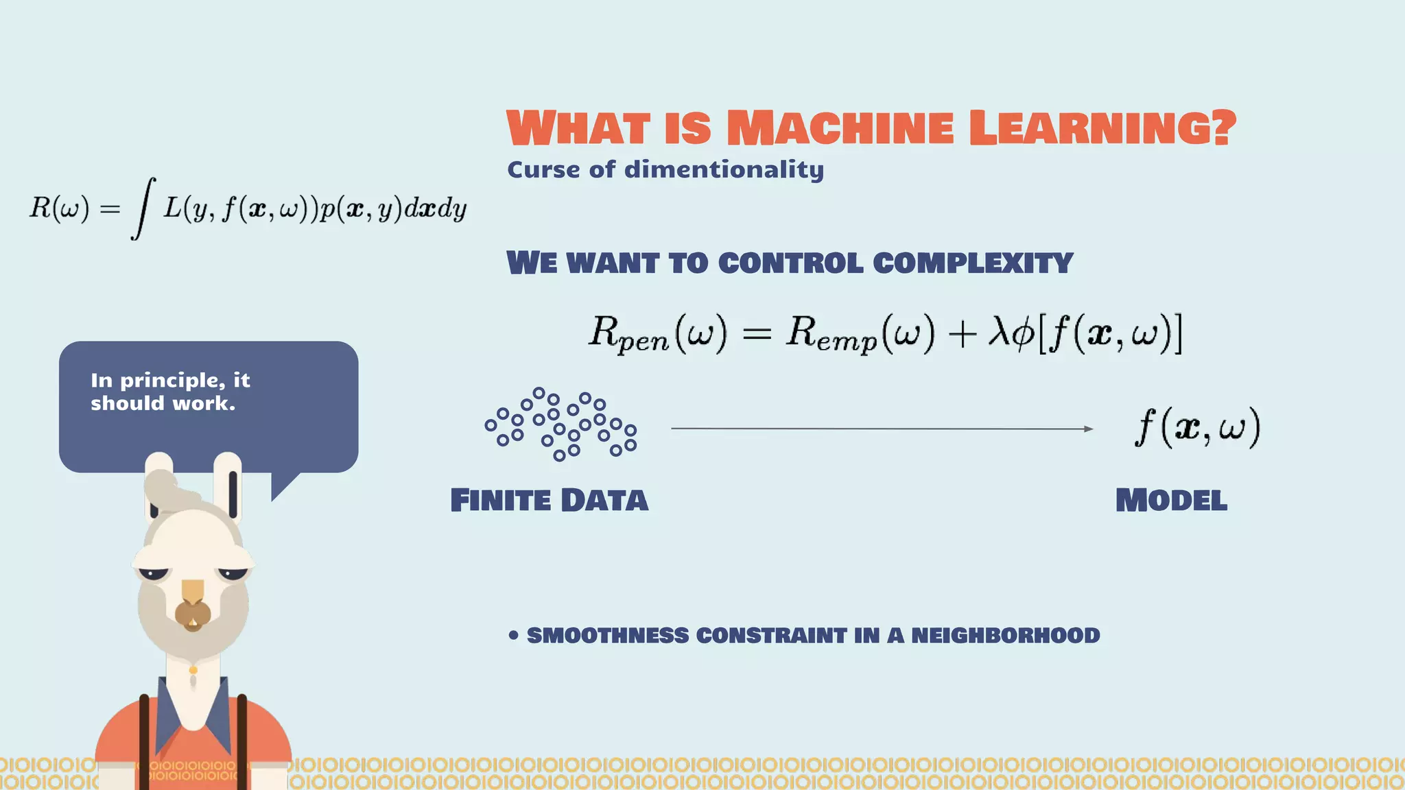 What is Machine Learning? Curse of dimentionality In principle, it should work. We want to control complexity Finite Data Model • smoothness constraint in a neighborhood 