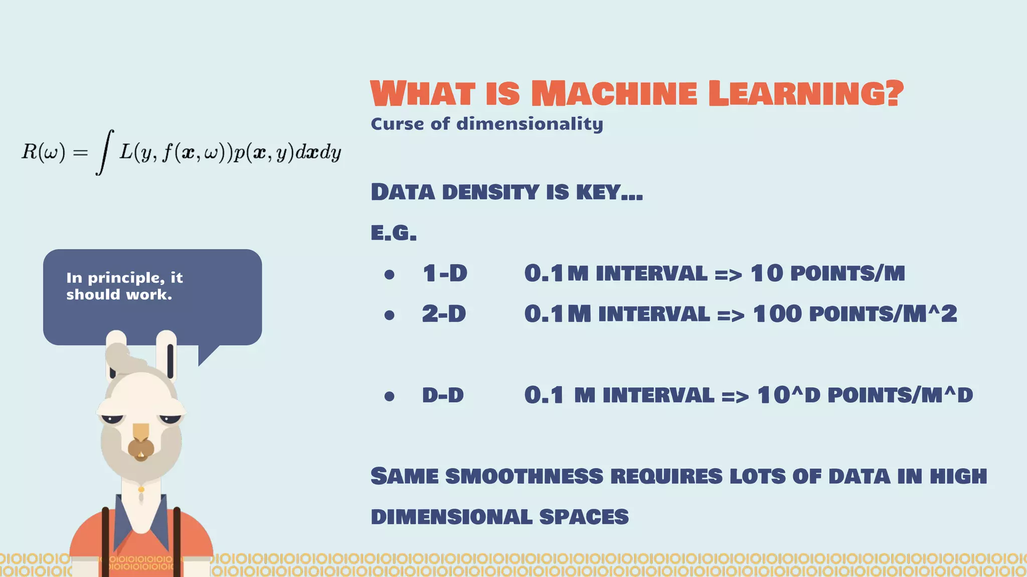 What is Machine Learning? Curse of dimensionality In principle, it should work. Data density is key… e.g. ● 1-D 0.1m interval => 10 points/m ● 2-D 0.1M interval => 100 points/M^2 ● d-d 0.1 m interval => 10^d points/m^d Same smoothness requires lots of data in high dimensional spaces 
