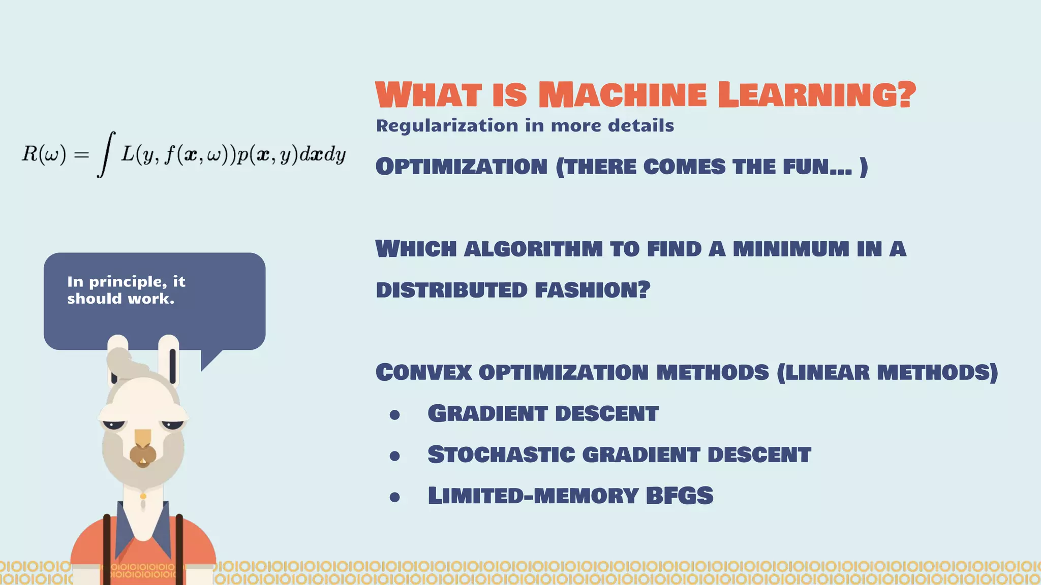 What is Machine Learning? Regularization in more details In principle, it should work. Optimization (there comes the fun… ) Which algorithm to find a minimum in a distributed fashion? Convex optimization methods (linear methods) ● Gradient descent ● Stochastic gradient descent ● Limited-memory BFGS 