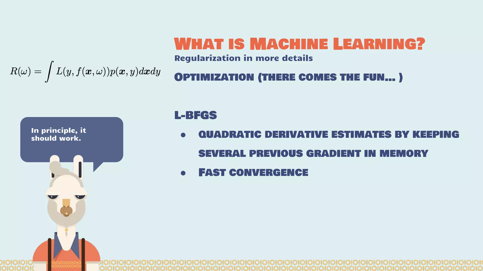 What is Machine Learning? Regularization in more details In principle, it should work. Optimization (there comes the fun… ) L-BFGS ● quadratic derivative estimates by keeping several previous gradient in memory ● Fast convergence 