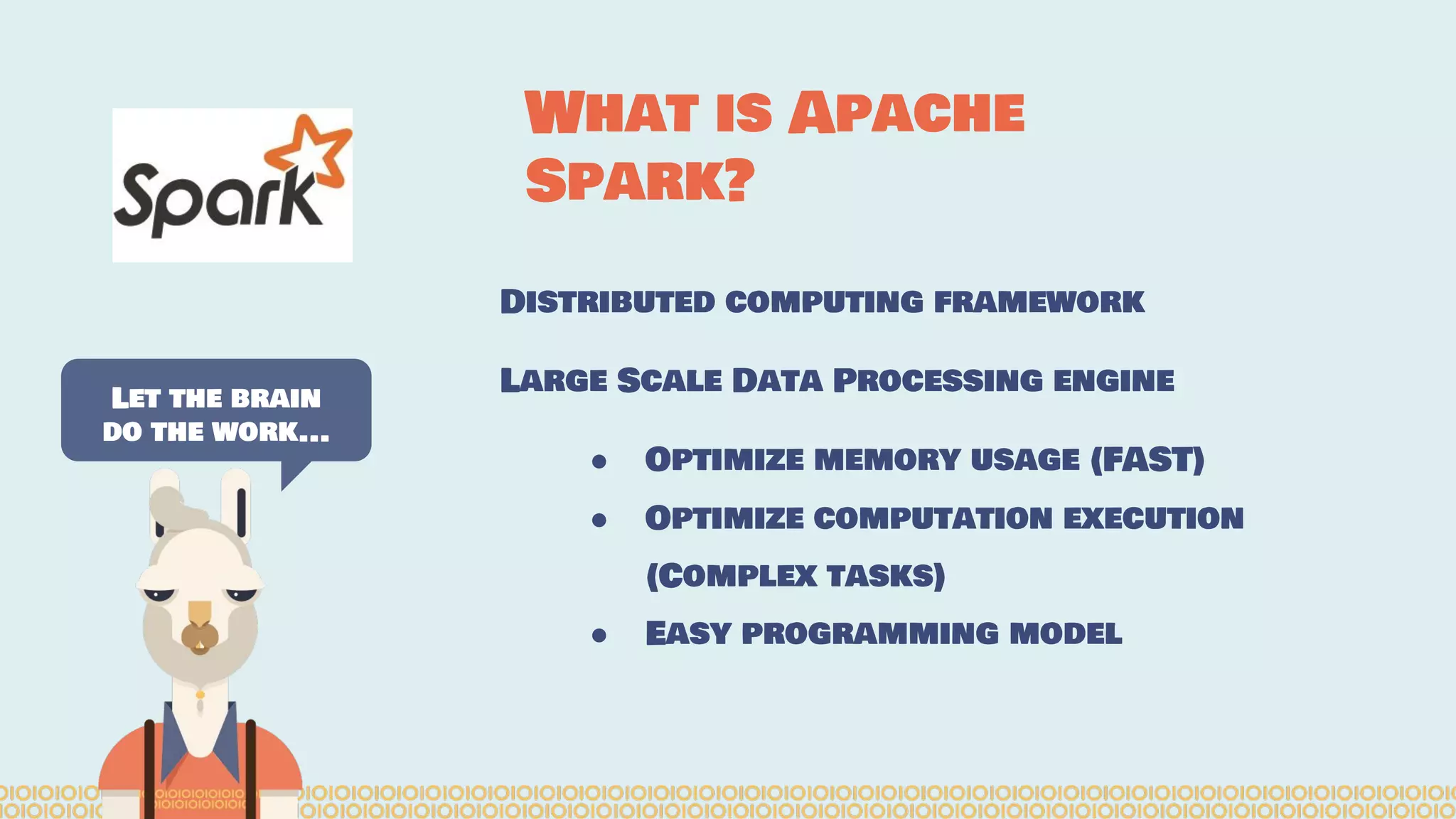Distributed computing framework Large Scale Data Processing engine ● Optimize memory usage (FAST) ● Optimize computation execution (Complex tasks) ● Easy programming model Let the brain do the work... What is Apache Spark? 