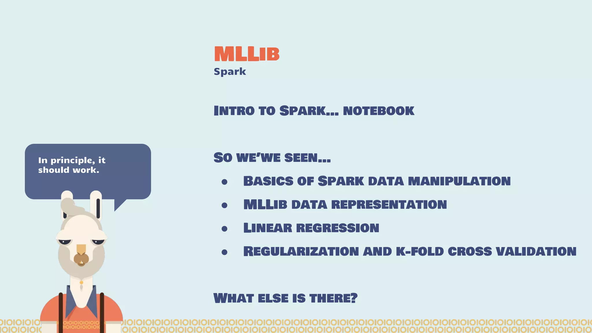 MLLib Spark In principle, it should work. Intro to Spark… notebook So we’we seen… ● Basics of Spark data manipulation ● MLLib data representation ● Linear regression ● Regularization and k-fold cross validation What else is there? 