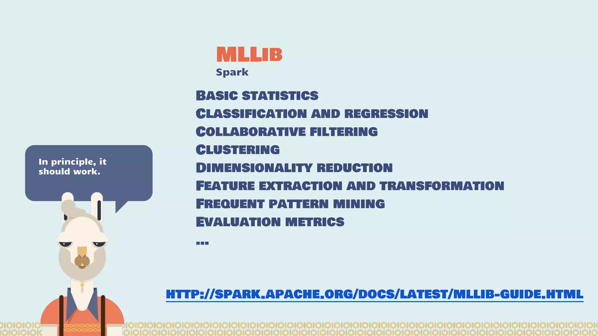 MLLib Spark In principle, it should work. Basic statistics Classification and regression Collaborative filtering Clustering Dimensionality reduction Feature extraction and transformation Frequent pattern mining Evaluation metrics … http://spark.apache.org/docs/latest/mllib-guide.html 