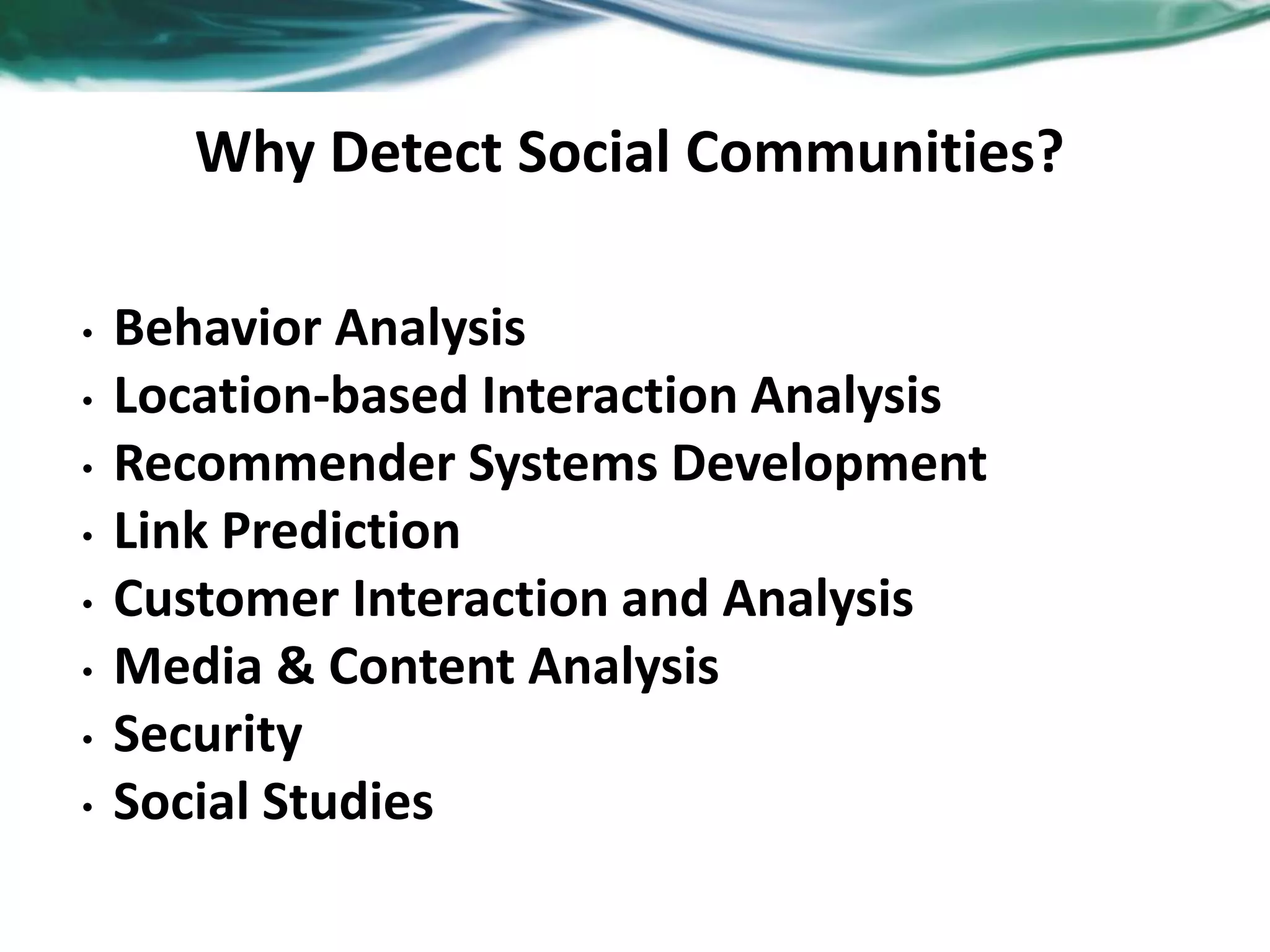 Why Detect Social Communities?
• Behavior Analysis
• Location-based Interaction Analysis
• Recommender Systems Development
• Link Prediction
• Customer Interaction and Analysis
• Media & Content Analysis
• Security
• Social Studies