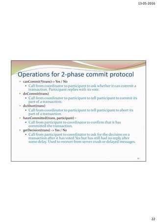 13-05-2016
22
Operations for 2-phase commit protocol
 canCommit?(trans)-> Yes / No
 Call from coordinator to participant to ask whether it can commit a
transaction. Participant replies with its vote.
 doCommit(trans)
 Call from coordinator to participant to tell participant to commit its
part of a transaction.
 doAbort(trans)
 Call from coordinator to participant to tell participant to abort its
part of a transaction.
 haveCommitted(trans, participant) ▫
 Call from participant to coordinator to confirm that it has
committed the transaction.
 getDecision(trans) -> Yes / No
 Call from participant to coordinator to ask for the decision on a
transaction after it has voted Yes but has still had no reply after
some delay. Used to recover from server crash or delayed messages.
22
 