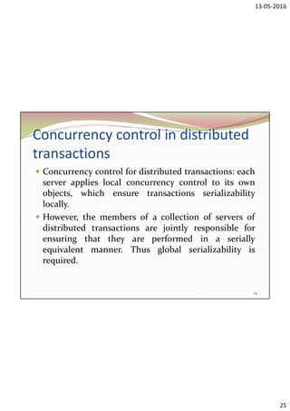 13-05-2016
25
Concurrency control in distributed
transactions
 Concurrency control for distributed transactions: each
server applies local concurrency control to its own
objects, which ensure transactions serializability
locally.
 However, the members of a collection of servers of
distributed transactions are jointly responsible for
ensuring that they are performed in a serially
equivalent manner. Thus global serializability is
required.
25
 